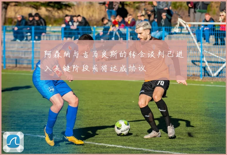 阿森纳与吉马良斯的转会谈判已进入关键阶段或将达成协议