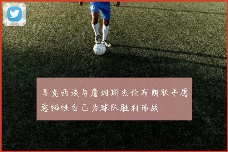 马克西谈与詹姆斯杰伦布朗联手愿意牺牲自己为球队胜利而战