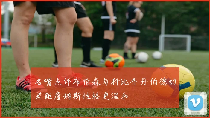 名嘴点评布伦森与科比乔丹伯德的差距詹姆斯性格更温和