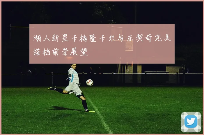湖人新星卡梅隆卡尔与东契奇完美搭档前景展望
