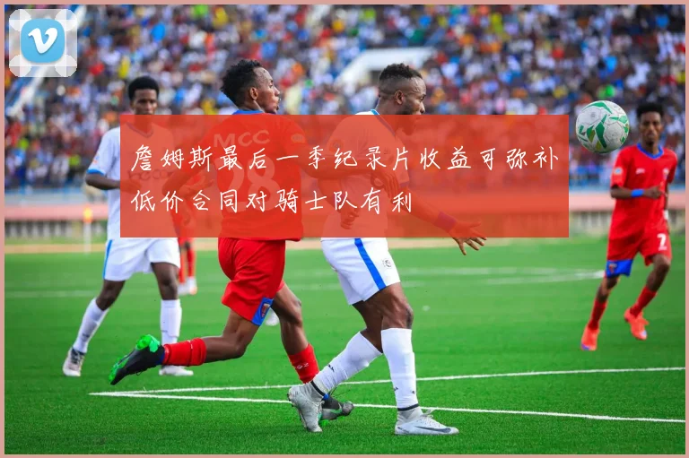 詹姆斯最后一季纪录片收益可弥补低价合同对骑士队有利