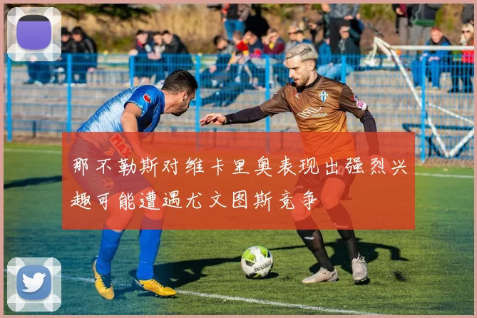 那不勒斯对维卡里奥表现出强烈兴趣可能遭遇尤文图斯竞争