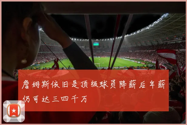 詹姆斯依旧是顶级球员降薪后年薪仍可达三四千万