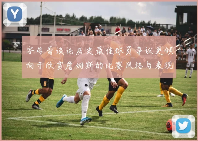 字母哥谈论历史最佳球员争议更倾向于欣赏詹姆斯的比赛风格与表现