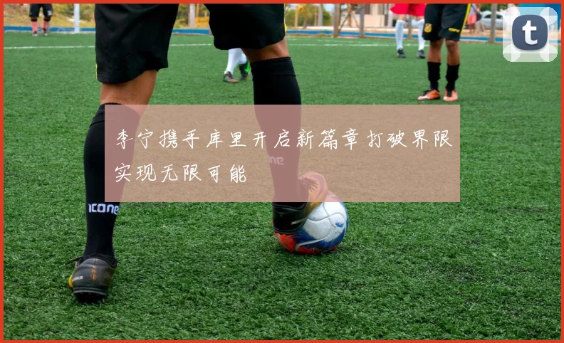 李宁携手库里开启新篇章打破界限实现无限可能