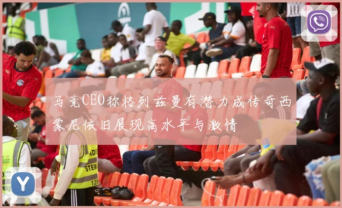 马竞CEO称格列兹曼有潜力成传奇西蒙尼依旧展现高水平与激情